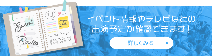 イベント情報やテレビ・ラジオなどの出演予定が確認できます！詳しくみる